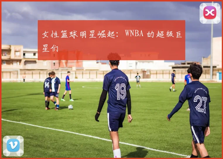 女性篮球明星崛起:WNBA 的超级巨星们