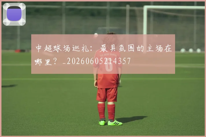 中超球场巡礼：最具氛围的主场在哪里？_20260605214357
