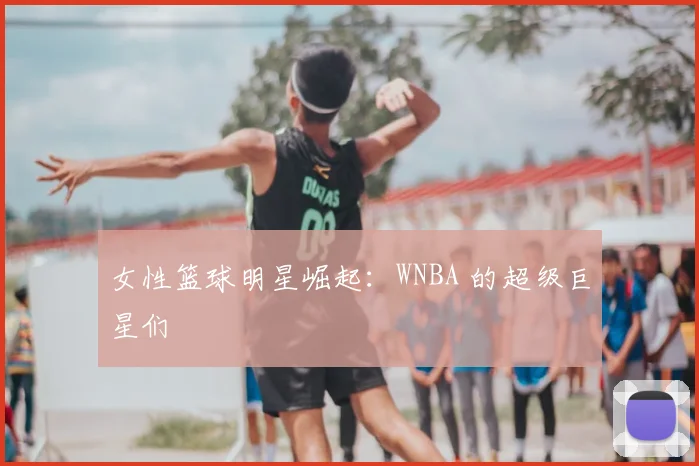 女性篮球明星崛起:WNBA 的超级巨星们