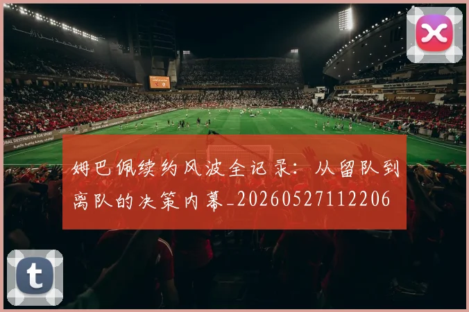 姆巴佩续约风波全记录：从留队到离队的决策内幕_20260527112206