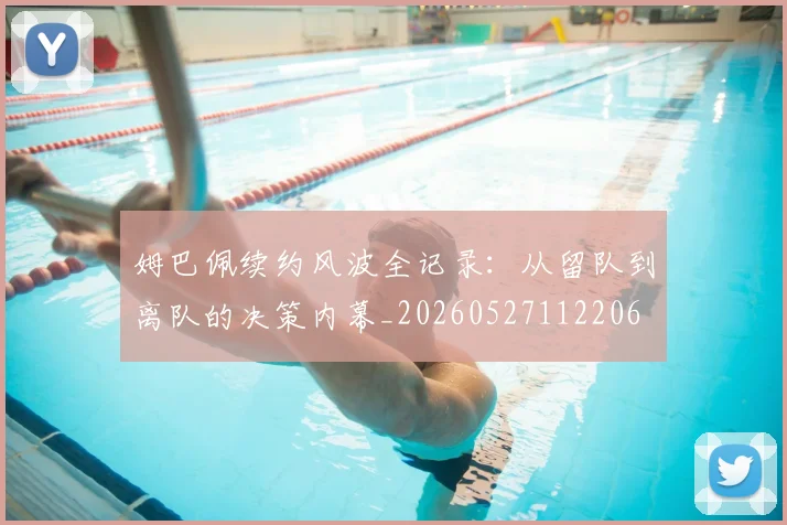 姆巴佩续约风波全记录：从留队到离队的决策内幕_20260527112206