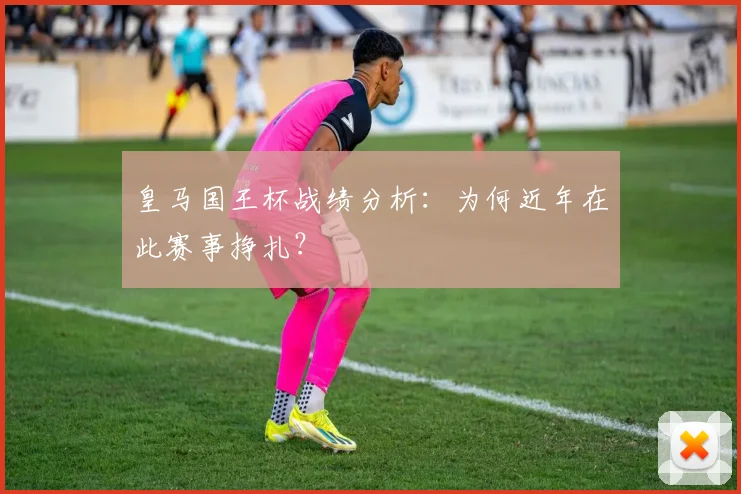 皇马国王杯战绩分析:为何近年在此赛事挣扎?