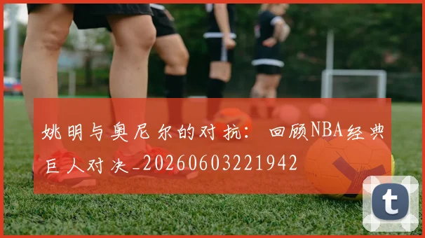 姚明与奥尼尔的对抗：回顾NBA经典巨人对决_20260603221942
