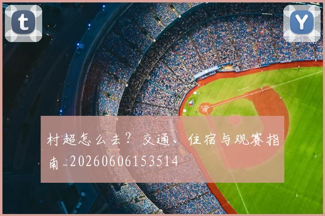 村超怎么去？交通、住宿与观赛指南_20260606153514
