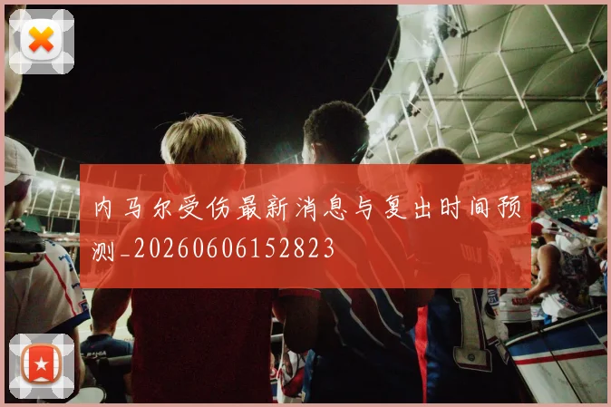 内马尔受伤最新消息与复出时间预测_20260606152823