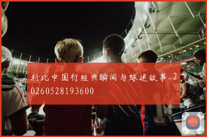 科比中国行经典瞬间与球迷故事_20260528193600